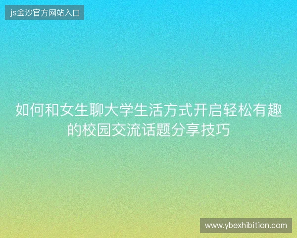 如何和女生聊大学生活方式开启轻松有趣的校园交流话题分享技巧